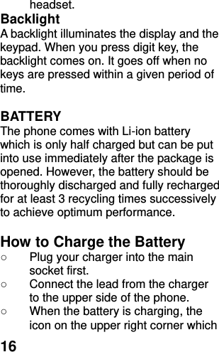  16 headset.   Backlight A backlight illuminates the display and the keypad. When you press digit key, the backlight comes on. It goes off when no keys are pressed within a given period of time.  BATTERY The phone comes with Li-ion battery which is only half charged but can be put into use immediately after the package is opened. However, the battery should be thoroughly discharged and fully recharged for at least 3 recycling times successively to achieve optimum performance.  How to Charge the Battery ○  Plug your charger into the main socket first. ○  Connect the lead from the charger to the upper side of the phone. ○  When the battery is charging, the icon on the upper right corner which 