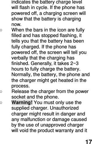  17 indicates the battery charge level will flash in cycle. If the phone has powered off, a charging screen will show that the battery is charging now.   ○  When the bars in the icon are fully filled and has stopped flashing, it tells you that the battery has been fully charged. If the phone has powered off, the screen will tell you verbally that the charging has finished. Generally, it takes 2~3 hours to fully charge the battery. Normally, the battery, the phone and the charger might get heated in the process.   ○  Release the charger from the power socket and the phone. ○ Warning! You must only use the supplied charger. Unauthorized charger might result in danger and any malfunction or damage caused by the use of unapproved charger will void the product warranty and it 