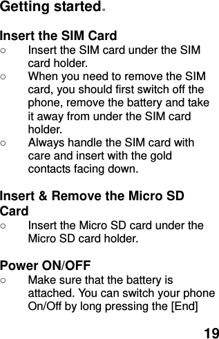  19 Getting started.  Insert the SIM Card ○  Insert the SIM card under the SIM card holder. ○  When you need to remove the SIM card, you should first switch off the phone, remove the battery and take it away from under the SIM card holder. ○  Always handle the SIM card with care and insert with the gold contacts facing down.  Insert &amp; Remove the Micro SD Card ○  Insert the Micro SD card under the Micro SD card holder.  Power ON/OFF   ○  Make sure that the battery is attached. You can switch your phone On/Off by long pressing the [End] 