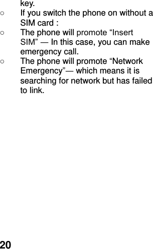  20 key. ○  If you switch the phone on without a SIM card : ○  The phone will promote “Insert SIM” ― In this case, you can make emergency call. ○  The phone will promote “Network Emergency”― which means it is searching for network but has failed to link.  