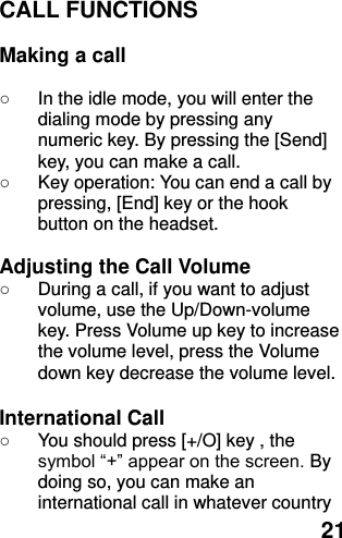  21 CALL FUNCTIONS  Making a call  ○ In the idle mode, you will enter the dialing mode by pressing any numeric key. By pressing the [Send] key, you can make a call. ○  Key operation: You can end a call by pressing, [End] key or the hook button on the headset.  Adjusting the Call Volume ○  During a call, if you want to adjust volume, use the Up/Down-volume key. Press Volume up key to increase the volume level, press the Volume down key decrease the volume level.  International Call ○  You should press [+/O] key , the symbol “+” appear on the screen. By doing so, you can make an international call in whatever country 