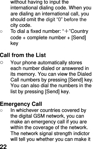  22 without having to input the international dialing code. When you are dialing an international call, you should omit the digit “0” before the city code. ○  To dial a fixed number: “＋”Country code + complete number + [Send] key    Call from the List ○ Your phone automatically stores each number dialed or answered in its memory. You can view the Dialed Call numbers by pressing [Send] key. You can also dial the numbers in the list by pressing [Send] key.    Emergency Call ○  In whichever countries covered by the digital GSM network, you can make an emergency call if you are within the coverage of the network. The network signal strength indictor will tell you whether you can make it 