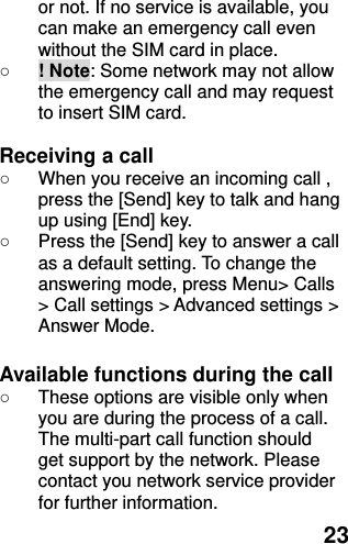  23 or not. If no service is available, you can make an emergency call even without the SIM card in place.   ○ ! Note: Some network may not allow the emergency call and may request to insert SIM card.  Receiving a call ○  When you receive an incoming call , press the [Send] key to talk and hang up using [End] key. ○  Press the [Send] key to answer a call as a default setting. To change the answering mode, press Menu&gt; Calls &gt; Call settings &gt; Advanced settings &gt; Answer Mode.  Available functions during the call ○  These options are visible only when you are during the process of a call. The multi-part call function should get support by the network. Please contact you network service provider for further information. 