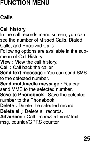  25 FUNCTION MENU    Calls  Call history   In the call records menu screen, you can see the number of Missed Calls, Dialed Calls, and Received Calls. Following options are available in the sub-menu of Call History:   View : View the call history. Call : Call back the caller. Send text message : You can send SMS to the selected number. Send multimedia message : You can send MMS to the selected number. Save to Phonebook : Save the selected number to the Phonebook. Delete : Delete the selected record. Delete all : Delete all records. Advanced : Call timers/Call cost/Text msg. counter/GPRS counter  