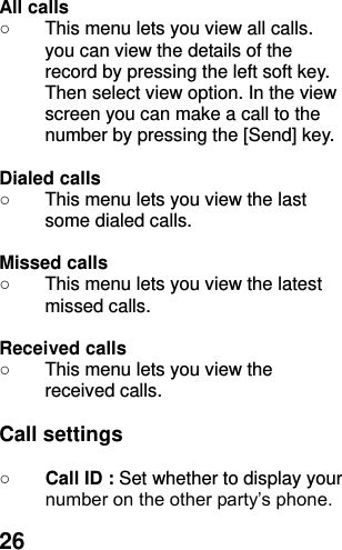  26 All calls   ○  This menu lets you view all calls. you can view the details of the record by pressing the left soft key. Then select view option. In the view screen you can make a call to the number by pressing the [Send] key.  Dialed calls   ○  This menu lets you view the last some dialed calls.    Missed calls   ○  This menu lets you view the latest missed calls.    Received calls   ○  This menu lets you view the   received calls.    Call settings  ○ Call ID : Set whether to display your number on the other party’s phone. 