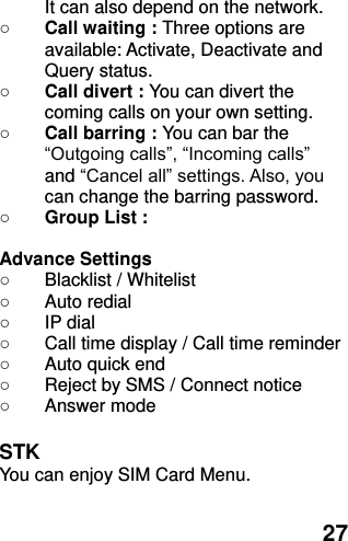  27 It can also depend on the network.   ○ Call waiting : Three options are available: Activate, Deactivate and Query status. ○ Call divert : You can divert the coming calls on your own setting. ○ Call barring : You can bar the “Outgoing calls”, “Incoming calls”   and “Cancel all” settings. Also, you can change the barring password. ○ Group List :  Advance Settings   ○  Blacklist / Whitelist ○  Auto redial ○  IP dial ○  Call time display / Call time reminder ○  Auto quick end ○  Reject by SMS / Connect notice ○  Answer mode  STK You can enjoy SIM Card Menu. 