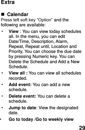  29 Extra   Calendar   Press left soft key “Option” and the following are available: ▪ View : You can view today schedules all. In the menu, you can edit Date/Time, Description, Alarm, Repeat, Repeat until, Location and Priority. You can choose the due date by pressing Numeric key. You can Delete the Schedule and Add a New Schedule. ▪ View all : You can view all schedules recorded. ▪ Add event: You can add a new schedule. ▪ Delete event: You can delete a schedule. ▪ Jump to date: View the designated date. ▪ Go to today /Go to weekly view 