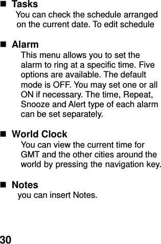  30   Tasks You can check the schedule arranged on the current date. To edit schedule   Alarm   This menu allows you to set the alarm to ring at a specific time. Five options are available. The default mode is OFF. You may set one or all ON if necessary. The time, Repeat, Snooze and Alert type of each alarm can be set separately.   World Clock   You can view the current time for GMT and the other cities around the world by pressing the navigation key.   Notes you can insert Notes.    