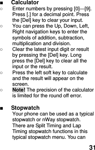  31 ■ Calculator ○  Enter numbers by pressing [0]—[9]. Press [.] for a decimal point. Press the [Del] key to clear your input. ○  You can press the Up, Down, Left, Right navigation keys to enter the symbols of addition, subtraction, multiplication and division. ○  Clear the latest input digit or result by pressing the [Del] key. Long press the [Del] key to clear all the input or the result. ○  Press the left soft key to calculate and the result will appear on the screen. ○ Note! The precision of the calculator is limited for the round off error.  ■ Stopwatch   Your phone can be used as a typical stopwatch or nWay stopwatch. There are Split Timing and Lap Timing stopwatch functions in this typical stopwatch menu. You can 