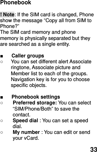  33 Phonebook    ! Note: If the SIM card is changed, Phone show the message “Copy all from SIM to Phone?”   The SIM card memory and phone memory is physically separated but they are searched as a single entity.  ■ Caller groups   ○  You can set different alert Associate ringtone, Associate picture and Member list to each of the groups. Navigation key is for you to choose specific objects.  ■ Phonebook settings   ○ Preferred storage: You can select “SIM/Phone/Both” to save the contact.   ○ Speed dial : You can set a speed dial. ○ My number : You can edit or send your vCard. 