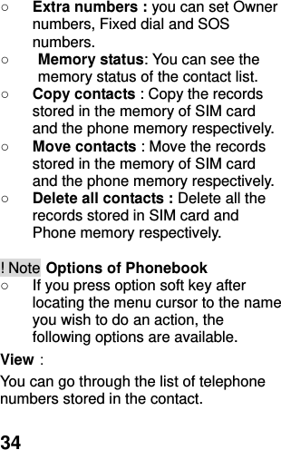  34 ○ Extra numbers : you can set Owner numbers, Fixed dial and SOS numbers. ○ Memory status: You can see the memory status of the contact list. ○ Copy contacts : Copy the records stored in the memory of SIM card and the phone memory respectively.   ○ Move contacts : Move the records stored in the memory of SIM card and the phone memory respectively.   ○ Delete all contacts : Delete all the records stored in SIM card and Phone memory respectively.  ! Note Options of Phonebook ○  If you press option soft key after locating the menu cursor to the name you wish to do an action, the following options are available.   View： You can go through the list of telephone numbers stored in the contact. 