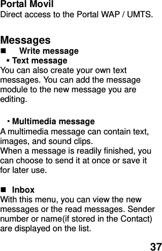  37 Portal Movil Direct access to the Portal WAP / UMTS.  Messages  Write message    Text message   You can also create your own text messages. You can add the message module to the new message you are editing.  ▪ Multimedia message A multimedia message can contain text, images, and sound clips. When a message is readily finished, you can choose to send it at once or save it for later use.     Inbox With this menu, you can view the new messages or the read messages. Sender number or name(if stored in the Contact) are displayed on the list.   