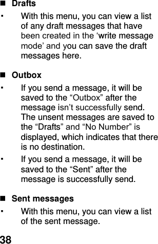  38   Drafts   ▪ With this menu, you can view a list of any draft messages that have been created in the ‘write message mode’ and you can save the draft messages here.   Outbox   ▪ If you send a message, it will be saved to the “Outbox” after the message isn’t successfully send. The unsent messages are saved to the “Drafts” and “No Number” is displayed, which indicates that there is no destination. ▪ If you send a message, it will be saved to the “Sent” after the message is successfully send.     Sent messages ▪ With this menu, you can view a list of the sent message.   