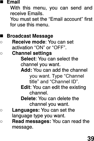  39   Email With  this  menu,  you  can  send  and receive Emails. You must set the “Email account” first for use this menu.   Broadcast Message ○ Receive mode: You can set activation “ON” or “OFF”. ○ Channel settings Select: You can select the channel you want. Add: You can add the channel you want. Type “Channel title” and “Channel ID”. Edit: You can edit the existing channel. Delete: You can delete the channel you want. ○ Languages: You can set the language type you want.   ○ Read messages: You can read the message. 