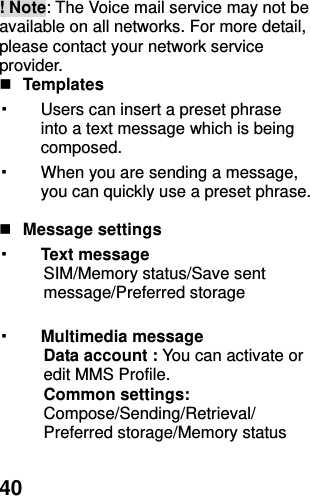  40 ! Note: The Voice mail service may not be available on all networks. For more detail, please contact your network service provider.  Templates   ▪ Users can insert a preset phrase into a text message which is being composed. ▪ When you are sending a message, you can quickly use a preset phrase.     Message settings   ▪ Text message   SIM/Memory status/Save sent message/Preferred storage  ▪ Multimedia message Data account : You can activate or edit MMS Profile. Common settings: Compose/Sending/Retrieval/ Preferred storage/Memory status  