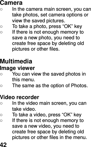  42 Camera   ○ In the camera main screen, you can take photos, set camera options or view the saved pictures. ○  To take a photo, press “OK” key ○  If there is not enough memory to save a new photo, you need to create free space by deleting old pictures or other files.  Multimedia Image viewer   ○  You can view the saved photos in this menu.   ○  The same as the option of Photos.  Video recorder   ○ In the video main screen, you can take video. ○  To take a video, press “OK” key ○  If there is not enough memory to save a new video, you need to create free space by deleting old pictures or other files in the menu. 