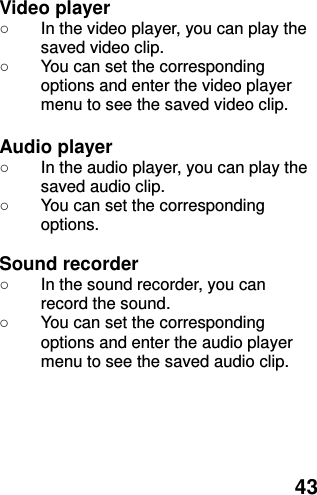  43 Video player ○ In the video player, you can play the saved video clip. ○  You can set the corresponding options and enter the video player menu to see the saved video clip.  Audio player ○ In the audio player, you can play the saved audio clip. ○  You can set the corresponding options.  Sound recorder ○ In the sound recorder, you can record the sound. ○  You can set the corresponding options and enter the audio player menu to see the saved audio clip.   