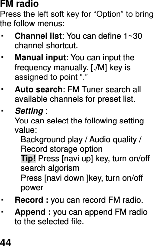  44 FM radio   Press the left soft key for “Option” to bring the follow menus: ▪ Channel list: You can define 1~30 channel shortcut. ▪ Manual input: You can input the frequency manually. [./M] key is assigned to point “.” ▪ Auto search: FM Tuner search all available channels for preset list. ▪ Setting :   You can select the following setting value: Background play / Audio quality / Record storage option Tip! Press [navi up] key, turn on/off search algorism Press [navi down ]key, turn on/off power   ▪ Record : you can record FM radio. ▪ Append : you can append FM radio to the selected file. 