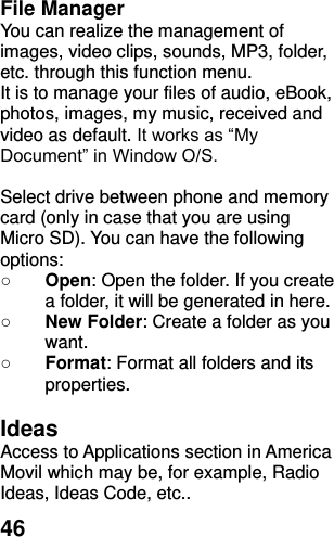  46 File Manager You can realize the management of images, video clips, sounds, MP3, folder, etc. through this function menu. It is to manage your files of audio, eBook, photos, images, my music, received and video as default. It works as “My Document” in Window O/S.  Select drive between phone and memory card (only in case that you are using Micro SD). You can have the following options: ○ Open: Open the folder. If you create a folder, it will be generated in here. ○ New Folder: Create a folder as you want. ○ Format: Format all folders and its properties.  Ideas   Access to Applications section in America Movil which may be, for example, Radio Ideas, Ideas Code, etc.. 