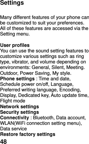  48 Settings  Many different features of your phone can be customized to suit your preferences. All of these features are accessed via the Setting menu.  User profiles   You can use the sound setting features to customize various settings such as ring type, vibrator, and volume depending on environments: General, Silent, Meeting. Outdoor, Power Saving, My style. Phone settings : Time and date, Schedule power on/off, Language, Preferred writing language, Encoding, Display, Dedicated key, Auto update time, Flight mode Network settings   Security settings Connectivity : Bluetooth, Data account, WLAN(WiFi connection setting menu), Data service Restore factory settings 