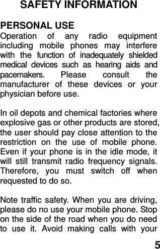  5 SAFETY INFORMATION    PERSONAL USE Operation  of  any  radio  equipment including  mobile  phones  may  interfere with  the  function  of  inadequately  shielded medical  devices  such  as  hearing  aids  and pacemakers.  Please  consult  the manufacturer  of  these  devices  or  your physician before use.  In oil depots and chemical factories where explosive gas or other products are stored, the user should pay close attention to the restriction  on  the  use  of  mobile  phone. Even if your phone is in the idle mode, it will  still  transmit  radio  frequency  signals. Therefore,  you  must  switch  off  when requested to do so.    Note traffic safety. When you are driving, please do no use your mobile phone. Stop on the side of the road when you do need to  use  it.  Avoid  making  calls  with  your 