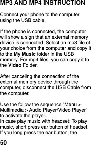  50 MP3 AND MP4 INSTRUCTION  Connect your phone to the computer using the USB cable.    If the phone is connected, the computer will show a sign that an external memory device is connected. Select an mp3 file of your choice from the computer and copy it to the My Music folder in the USB memory. For mp4 files, you can copy it to the Video Folder.  After canceling the connection of the external memory device through the computer, disconnect the USB Cable from the computer.    Use the follow the sequence “Menu &gt; Multimedia &gt; Audio Player/Video Player” to activate the player.   In case play music with headset: To play music, short press ear button of headset.   If you long press the ear button, the 