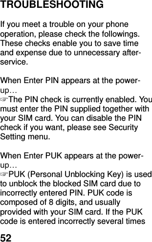  52 TROUBLESHOOTING  If you meet a trouble on your phone operation, please check the followings. These checks enable you to save time and expense due to unnecessary after-service.  When Enter PIN appears at the power-up… ☞ The PIN check is currently enabled. You must enter the PIN supplied together with your SIM card. You can disable the PIN check if you want, please see Security Setting menu.  When Enter PUK appears at the power-up… ☞ PUK (Personal Unblocking Key) is used to unblock the blocked SIM card due to incorrectly entered PIN. PUK code is composed of 8 digits, and usually provided with your SIM card. If the PUK code is entered incorrectly several times 