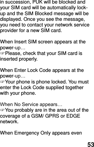  53 in succession, PUK will be blocked and your SIM card will be automatically lock-up and the SIM Blocked message will be displayed. Once you see the message, you need to contact your network service provider for a new SIM card.  When Insert SIM screen appears at the power-up… ☞ Please, check that your SIM card is inserted properly.  When Enter Lock Code appears at the power-up… ☞ Your phone is phone locked. You must enter the Lock Code supplied together with your phone.  When No Service appears… ☞ You probably are in the area out of the coverage of a GSM/ GPRS or EDGE network.  When Emergency Only appears even 