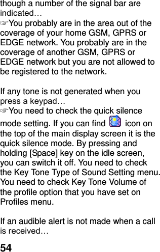  54 though a number of the signal bar are indicated… ☞ You probably are in the area out of the coverage of your home GSM, GPRS or EDGE network. You probably are in the coverage of another GSM, GPRS or EDGE network but you are not allowed to be registered to the network.  If any tone is not generated when you press a keypad… ☞ You need to check the quick silence mode setting. If you can find    icon on the top of the main display screen it is the quick silence mode. By pressing and holding [Space] key on the idle screen, you can switch it off. You need to check the Key Tone Type of Sound Setting menu. You need to check Key Tone Volume of the profile option that you have set on Profiles menu.  If an audible alert is not made when a call is received… 