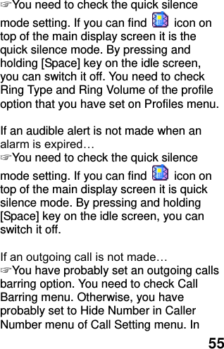  55 ☞ You need to check the quick silence mode setting. If you can find    icon on top of the main display screen it is the quick silence mode. By pressing and holding [Space] key on the idle screen, you can switch it off. You need to check Ring Type and Ring Volume of the profile option that you have set on Profiles menu.  If an audible alert is not made when an alarm is expired… ☞ You need to check the quick silence mode setting. If you can find    icon on top of the main display screen it is quick silence mode. By pressing and holding [Space] key on the idle screen, you can switch it off.  If an outgoing call is not made… ☞ You have probably set an outgoing calls barring option. You need to check Call Barring menu. Otherwise, you have probably set to Hide Number in Caller Number menu of Call Setting menu. In 