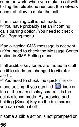  56 some network, when you make a call with hiding the telephone number, the network does not allow to make the call.  If an incoming call is not made… ☞ You have probably set an incoming calls barring option. You need to check Call Barring menu.  If an outgoing SMS message is not sent… ☞ You need to check the Message Center option in SMS Setting menu.  If all audible key tones are muted and all audible alerts are changed to vibrator alert… ☞ You need to check the quick silence mode setting. If you can find    icon on top of the main display screen it is the quick silence mode. By pressing and holding [Space] key on the idle screen, you can switch it off.  If some audible action is not prompted on 