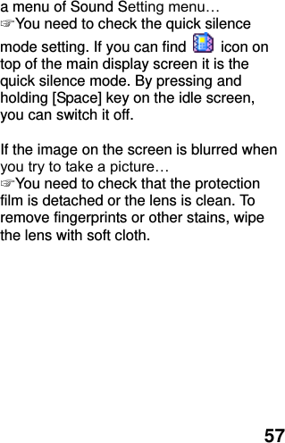  57 a menu of Sound Setting menu… ☞ You need to check the quick silence mode setting. If you can find    icon on top of the main display screen it is the quick silence mode. By pressing and holding [Space] key on the idle screen, you can switch it off.  If the image on the screen is blurred when you try to take a picture… ☞ You need to check that the protection film is detached or the lens is clean. To remove fingerprints or other stains, wipe the lens with soft cloth.  