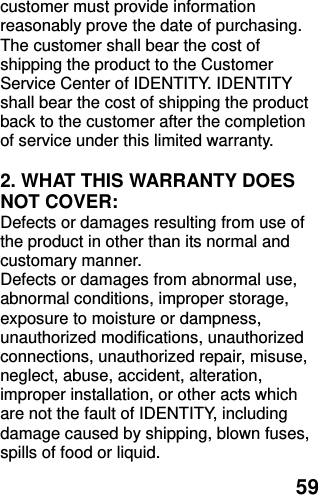  59 customer must provide information reasonably prove the date of purchasing. The customer shall bear the cost of shipping the product to the Customer Service Center of IDENTITY. IDENTITY shall bear the cost of shipping the product back to the customer after the completion of service under this limited warranty.  2. WHAT THIS WARRANTY DOES NOT COVER: Defects or damages resulting from use of the product in other than its normal and customary manner. Defects or damages from abnormal use, abnormal conditions, improper storage, exposure to moisture or dampness, unauthorized modifications, unauthorized connections, unauthorized repair, misuse, neglect, abuse, accident, alteration, improper installation, or other acts which are not the fault of IDENTITY, including damage caused by shipping, blown fuses, spills of food or liquid. 