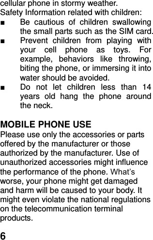  6 cellular phone in stormy weather. Safety Information related with children:   ■  Be  cautious  of  children  swallowing the small parts such as the SIM card. ■  Prevent  children  from  playing  with your  cell  phone  as  toys.  For example,  behaviors  like  throwing, biting the phone, or immersing it into water should be avoided. ■  Do  not  let  children  less  than  14 years  old  hang  the  phone  around the neck.  MOBILE PHONE USE Please use only the accessories or parts offered by the manufacturer or those authorized by the manufacturer. Use of unauthorized accessories might influence the performance of the phone. What’s worse, your phone might get damaged and harm will be caused to your body. It might even violate the national regulations on the telecommunication terminal products. 