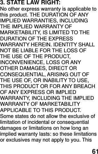  61 3. STATE LAW RIGHT: No other express warranty is applicable to this product. THE DURATION OF ANY IMPLIED WARRANTIES, INCLUDING THE IMPLIED WARRANTY OF MARKETABILITY, IS LIMITED TO THE DURATION OF THE EXPRESS WARRANTY HEREIN. IDENTITY SHALL NOT BE LIABLE FOR THE LOSS OF THE USE OF THE PRODUCT, INCONVENIENCE, LOSS OR ANY OTHER DAMAGES, DIRECT OR CONSEQUENTIAL, ARISING OUT OF THE USE OF, OR INABILITY TO USE, THIS PRODUCT OR FOR ANY BREACH OF ANY EXPRESS OR IMPLIED WARRANTY, INCLUDING THE IMPLIED WARRANTY OF MARKETABILITY APPLICABLE TO THIS PRODUCT. Some states do not allow the exclusive of limitation of incidental or consequential damages or limitations on how long an implied warranty lasts: so these limitations or exclusives may not apply to you. This 