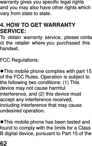  62 warranty gives you specific legal rights and you may also have other rights which vary from state to state.  4. HOW TO GET WARRANTY SERVICE: To  obtain  warranty  service,  please contact  the  retailer  where you  purchased  this handset.  FCC Regulations:  This mobile phone complies with part 15 of the FCC Rules. Operation is subject to the following two conditions: (1) This device may not cause harmful interference, and (2) this device must accept any interference received, including interference that may cause undesired operation.  This mobile phone has been tested and found to comply with the limits for a Class B digital device, pursuant to Part 15 of the 