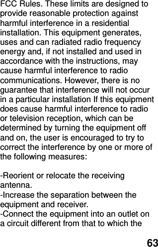  63 FCC Rules. These limits are designed to provide reasonable protection against harmful interference in a residential installation. This equipment generates, uses and can radiated radio frequency energy and, if not installed and used in accordance with the instructions, may cause harmful interference to radio communications. However, there is no guarantee that interference will not occur in a particular installation If this equipment does cause harmful interference to radio or television reception, which can be determined by turning the equipment off and on, the user is encouraged to try to correct the interference by one or more of the following measures:  -Reorient or relocate the receiving antenna. -Increase the separation between the equipment and receiver. -Connect the equipment into an outlet on a circuit different from that to which the 