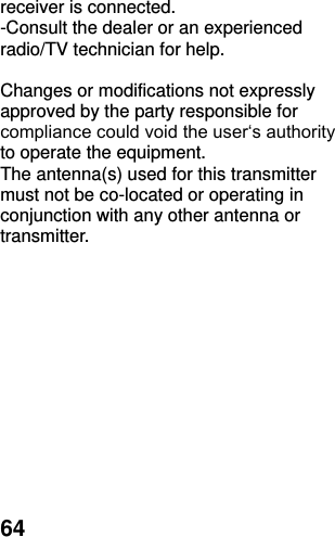  64 receiver is connected. -Consult the dealer or an experienced radio/TV technician for help.  Changes or modifications not expressly approved by the party responsible for compliance could void the user‘s authority to operate the equipment. The antenna(s) used for this transmitter must not be co-located or operating in conjunction with any other antenna or transmitter.  