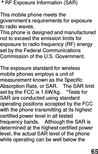  65 RF Exposure Information (SAR)  This mobile phone meets the government’s requirements for exposure to radio waves. This phone is designed and manufactured not to exceed the emission limits for exposure to radio frequency (RF) energy set by the Federal Communications Commission of the U.S. Government.      The exposure standard for wireless mobile phones employs a unit of measurement known as the Specific Absorption Rate, or SAR.    The SAR limit set by the FCC is 1.6W/kg.    *Tests for SAR are conducted using standard operating positions accepted by the FCC with the phone transmitting at its highest certified power level in all tested frequency bands.    Although the SAR is determined at the highest certified power level, the actual SAR level of the phone while operating can be well below the 