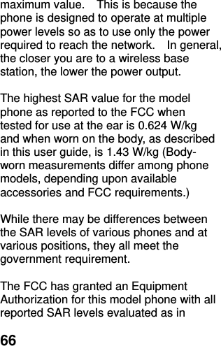  66 maximum value.    This is because the phone is designed to operate at multiple power levels so as to use only the power required to reach the network.    In general, the closer you are to a wireless base station, the lower the power output.  The highest SAR value for the model phone as reported to the FCC when tested for use at the ear is 0.624 W/kg and when worn on the body, as described in this user guide, is 1.43 W/kg (Body-worn measurements differ among phone models, depending upon available accessories and FCC requirements.)  While there may be differences between the SAR levels of various phones and at various positions, they all meet the government requirement.  The FCC has granted an Equipment Authorization for this model phone with all reported SAR levels evaluated as in 