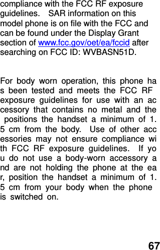  67 compliance with the FCC RF exposure guidelines.    SAR information on this model phone is on file with the FCC and can be found under the Display Grant section of www.fcc.gov/oet/ea/fccid after searching on FCC ID: WVBASN51D.  For  body  worn  operation,  this  phone  has  been  tested  and  meets  the  FCC  RF exposure  guidelines  for  use  with  an  accessory  that  contains  no  metal  and  the  positions  the  handset  a  minimum  of  1.5  cm  from  the  body.    Use  of  other  accessories  may  not  ensure  compliance  with  FCC  RF  exposure  guidelines.    If  you  do  not  use  a  body-worn  accessory  and  are  not  holding  the  phone  at  the  ear,  position  the  handset  a  minimum  of  1.5  cm  from  your  body  when  the  phone is  switched  on.  