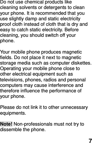  7 Do not use chemical products like cleaning solvents or detergents to clean your phone. It is recommended that you use slightly damp and static electricity proof cloth instead of cloth that is dry and easy to catch static electricity. Before cleaning, you should switch off your phone.  Your mobile phone produces magnetic fields. Do not place it next to magnetic storage media such as computer diskettes. Operating your mobile phone close to other electrical equipment such as televisions, phones, radios and personal computers may cause interference and therefore influence the performance of your phone.  Please do not link it to other unnecessary equipments.    Note! Non-professionals must not try to dissemble the phone.   