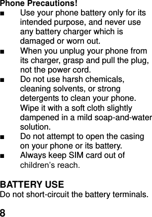  8    Phone Precautions! ■  Use your phone battery only for its intended purpose, and never use any battery charger which is damaged or worn out. ■  When you unplug your phone from its charger, grasp and pull the plug, not the power cord. ■ Do not use harsh chemicals, cleaning solvents, or strong detergents to clean your phone. Wipe it with a soft cloth slightly dampened in a mild soap-and-water solution. ■ Do not attempt to open the casing on your phone or its battery. ■  Always keep SIM card out of children’s reach.  BATTERY USE Do not short-circuit the battery terminals. 