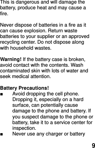  9 This is dangerous and will damage the battery, produce heat and may cause a fire.    Never dispose of batteries in a fire as it can cause explosion. Return waste batteries to your supplier or an approved recycling center. Do not dispose along with household wastes.      Warning! If the battery case is broken, avoid contact with the contents. Wash contaminated skin with lots of water and seek medical attention.  Battery Precautions! ■  Avoid dropping the cell phone. Dropping it, especially on a hard surface, can potentially cause damage to the phone and battery. If you suspect damage to the phone or battery, take it to a service center for inspection. ■  Never use any charger or battery 