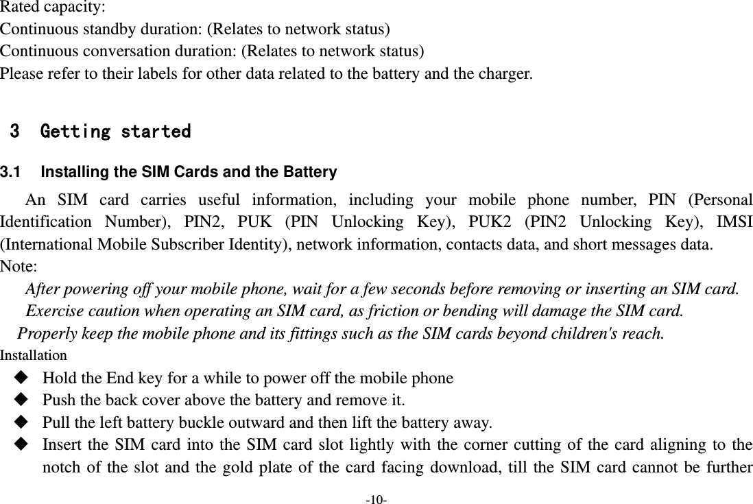 -10- Rated capacity:   Continuous standby duration: (Relates to network status) Continuous conversation duration: (Relates to network status) Please refer to their labels for other data related to the battery and the charger.  3 Getting started 3.1  Installing the SIM Cards and the Battery An  SIM  card  carries  useful  information,  including  your  mobile  phone  number,  PIN  (Personal Identification  Number),  PIN2,  PUK  (PIN  Unlocking  Key),  PUK2  (PIN2  Unlocking  Key),  IMSI (International Mobile Subscriber Identity), network information, contacts data, and short messages data. Note: After powering off your mobile phone, wait for a few seconds before removing or inserting an SIM card. Exercise caution when operating an SIM card, as friction or bending will damage the SIM card. Properly keep the mobile phone and its fittings such as the SIM cards beyond children&apos;s reach. Installation  Hold the End key for a while to power off the mobile phone  Push the back cover above the battery and remove it.  Pull the left battery buckle outward and then lift the battery away.  Insert the SIM card  into  the  SIM card  slot  lightly with  the corner  cutting of the  card  aligning  to the notch of the slot and the gold plate of the  card  facing  download, till the  SIM  card cannot  be  further 