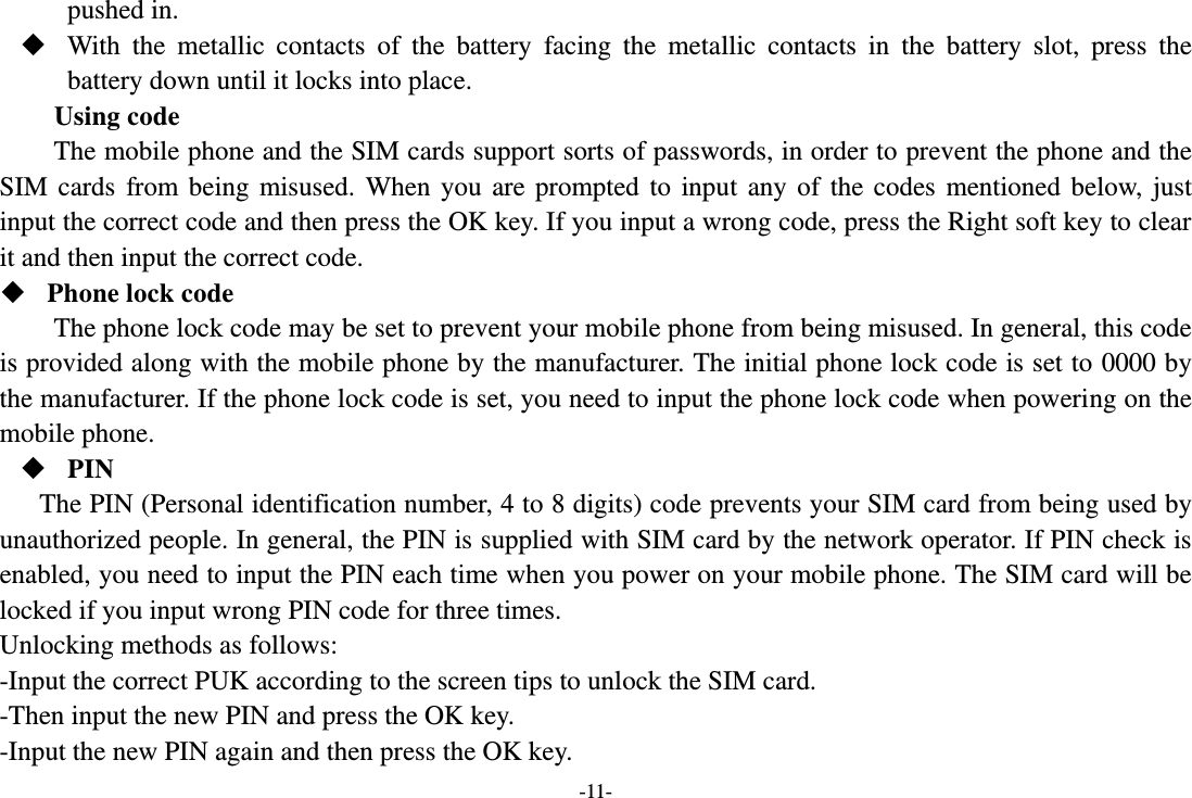 -11- pushed in.  With  the  metallic  contacts  of  the  battery  facing  the  metallic  contacts  in  the  battery  slot,  press  the battery down until it locks into place. Using code The mobile phone and the SIM cards support sorts of passwords, in order to prevent the phone and the SIM  cards  from  being  misused.  When  you  are  prompted  to  input  any  of  the  codes  mentioned  below,  just input the correct code and then press the OK key. If you input a wrong code, press the Right soft key to clear it and then input the correct code.    Phone lock code The phone lock code may be set to prevent your mobile phone from being misused. In general, this code is provided along with the mobile phone by the manufacturer. The initial phone lock code is set to 0000 by the manufacturer. If the phone lock code is set, you need to input the phone lock code when powering on the mobile phone.  PIN The PIN (Personal identification number, 4 to 8 digits) code prevents your SIM card from being used by unauthorized people. In general, the PIN is supplied with SIM card by the network operator. If PIN check is enabled, you need to input the PIN each time when you power on your mobile phone. The SIM card will be locked if you input wrong PIN code for three times. Unlocking methods as follows: -Input the correct PUK according to the screen tips to unlock the SIM card. -Then input the new PIN and press the OK key. -Input the new PIN again and then press the OK key. 