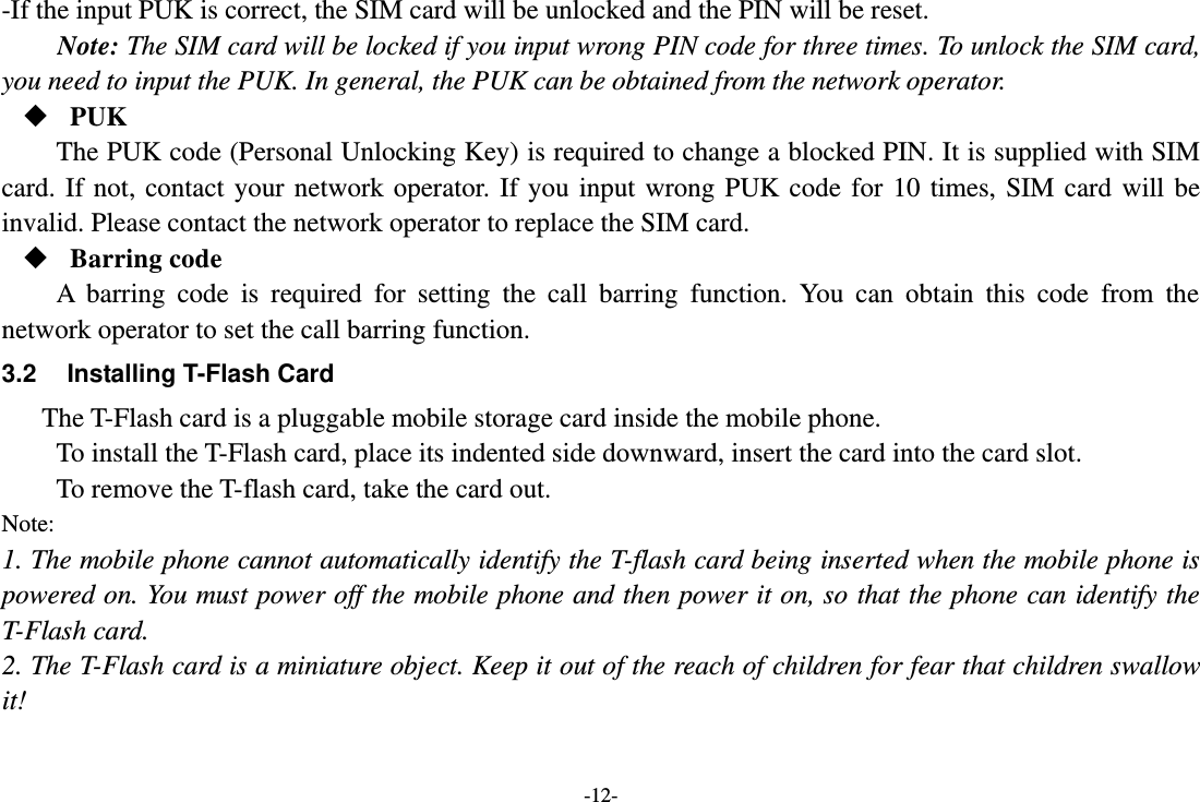 -12- -If the input PUK is correct, the SIM card will be unlocked and the PIN will be reset. Note: The SIM card will be locked if you input wrong PIN code for three times. To unlock the SIM card, you need to input the PUK. In general, the PUK can be obtained from the network operator.  PUK The PUK code (Personal Unlocking Key) is required to change a blocked PIN. It is supplied with SIM card.  If  not,  contact your  network operator.  If  you  input  wrong PUK  code for  10  times,  SIM  card  will  be invalid. Please contact the network operator to replace the SIM card.  Barring code A  barring  code  is  required  for  setting  the  call  barring  function.  You  can  obtain  this  code  from  the network operator to set the call barring function. 3.2  Installing T-Flash Card The T-Flash card is a pluggable mobile storage card inside the mobile phone. To install the T-Flash card, place its indented side downward, insert the card into the card slot. To remove the T-flash card, take the card out. Note: 1. The mobile phone cannot automatically identify the T-flash card being inserted when the mobile phone is powered on. You must power off the mobile phone and then power it on, so that the phone can identify the T-Flash card. 2. The T-Flash card is a miniature object. Keep it out of the reach of children for fear that children swallow it! 