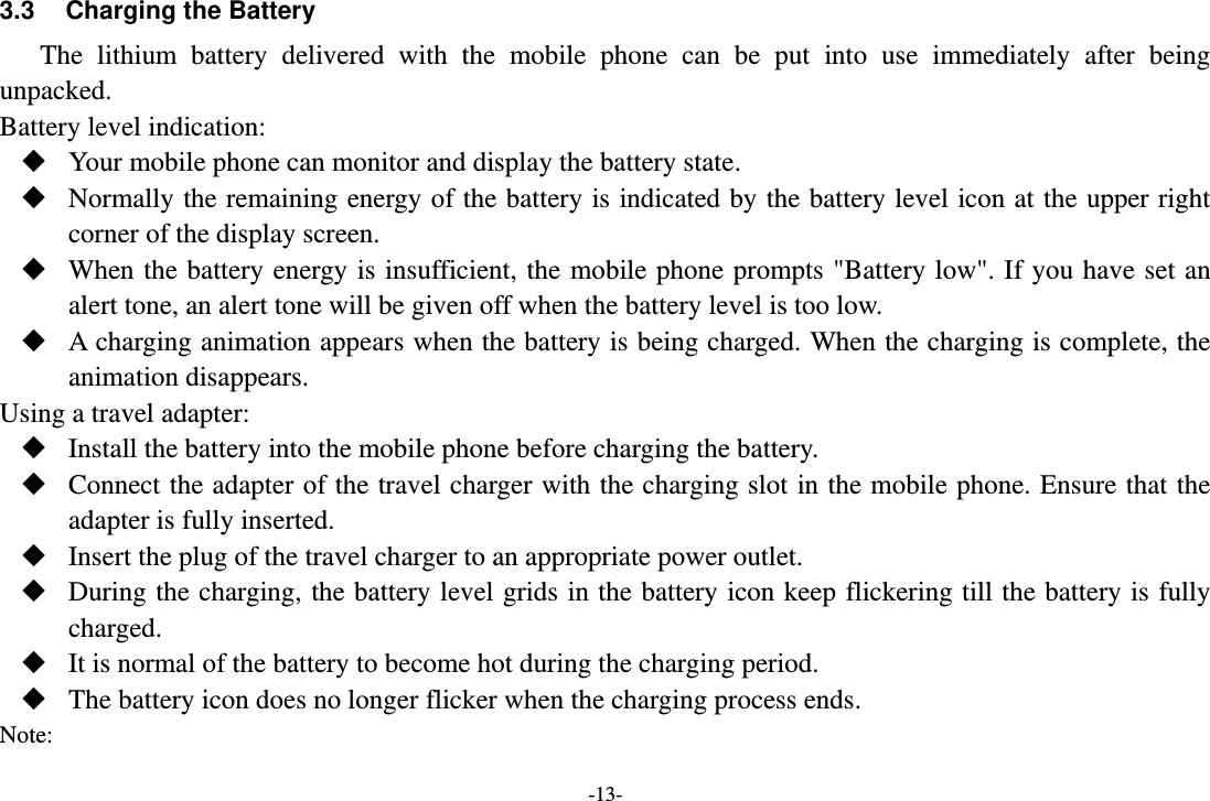 -13- 3.3  Charging the Battery The  lithium  battery  delivered  with  the  mobile  phone  can  be  put  into  use  immediately  after  being unpacked. Battery level indication:  Your mobile phone can monitor and display the battery state.  Normally the remaining energy of the battery is indicated by the battery level icon at the upper right corner of the display screen.  When the battery energy is insufficient, the mobile phone prompts &quot;Battery low&quot;. If you have set an alert tone, an alert tone will be given off when the battery level is too low.  A charging animation appears when the battery is being charged. When the charging is complete, the animation disappears. Using a travel adapter:  Install the battery into the mobile phone before charging the battery.  Connect the adapter of the travel charger with the charging slot in the mobile phone. Ensure that the adapter is fully inserted.  Insert the plug of the travel charger to an appropriate power outlet.  During the charging, the battery level grids in the battery icon keep flickering till the battery is fully charged.  It is normal of the battery to become hot during the charging period.  The battery icon does no longer flicker when the charging process ends. Note: 