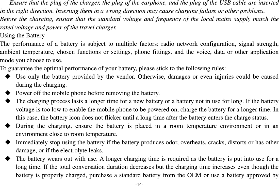 -14- Ensure that the plug of the charger, the plug of the earphone, and the plug of the USB cable are inserted in the right direction. Inserting them in a wrong direction may cause charging failure or other problems. Before  the  charging,  ensure  that  the  standard  voltage  and  frequency  of  the  local  mains  supply  match  the rated voltage and power of the travel charger. Using the Battery The  performance  of  a  battery  is  subject  to  multiple  factors:  radio  network  configuration,  signal  strength, ambient  temperature,  chosen  functions  or  settings,  phone  fittings,  and  the  voice,  data  or  other  application mode you choose to use. To guarantee the optimal performance of your battery, please stick to the following rules:  Use  only  the  battery  provided  by  the  vendor.  Otherwise,  damages  or  even  injuries  could  be  caused during the charging.  Power off the mobile phone before removing the battery.  The charging process lasts a longer time for a new battery or a battery not in use for long. If the battery voltage is too low to enable the mobile phone to be powered on, charge the battery for a longer time. In this case, the battery icon does not flicker until a long time after the battery enters the charge status.  During  the  charging,  ensure  the  battery  is  placed  in  a  room  temperature  environment  or  in  an environment close to room temperature.  Immediately stop using the battery if the battery produces odor, overheats, cracks, distorts or has other damage, or if the electrolyte leaks.  The battery wears out with use. A longer charging time is required as the battery is put into use for a long time. If the total conversation duration decreases but the charging time increases even though the battery is  properly charged, purchase a  standard battery from the OEM or use a battery approved by 