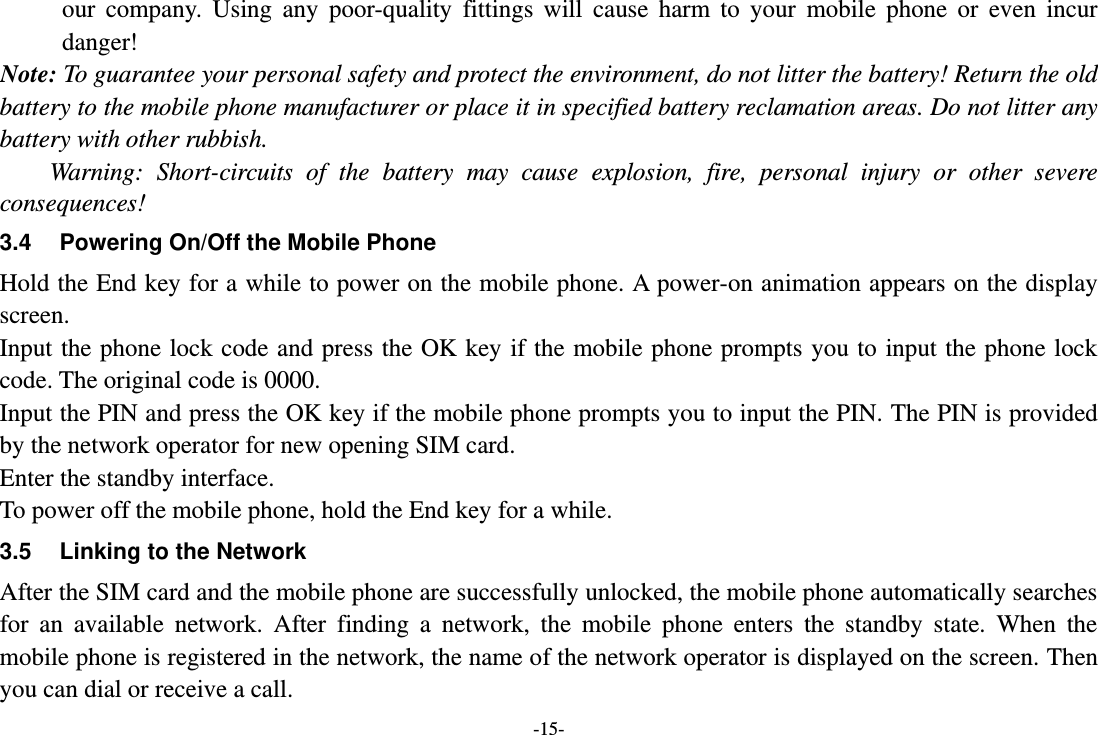 -15- our  company.  Using  any  poor-quality  fittings  will  cause  harm  to  your  mobile  phone  or  even  incur danger! Note: To guarantee your personal safety and protect the environment, do not litter the battery! Return the old battery to the mobile phone manufacturer or place it in specified battery reclamation areas. Do not litter any battery with other rubbish. Warning:  Short-circuits  of  the  battery  may  cause  explosion,  fire,  personal  injury  or  other  severe consequences! 3.4  Powering On/Off the Mobile Phone Hold the End key for a while to power on the mobile phone. A power-on animation appears on the display screen. Input the phone lock code and press the OK key if the mobile phone prompts you to input the phone lock code. The original code is 0000. Input the PIN and press the OK key if the mobile phone prompts you to input the PIN. The PIN is provided by the network operator for new opening SIM card. Enter the standby interface. To power off the mobile phone, hold the End key for a while. 3.5 Linking to the Network After the SIM card and the mobile phone are successfully unlocked, the mobile phone automatically searches for  an  available  network.  After  finding  a  network,  the  mobile  phone  enters  the  standby  state.  When  the mobile phone is registered in the network, the name of the network operator is displayed on the screen. Then you can dial or receive a call. 